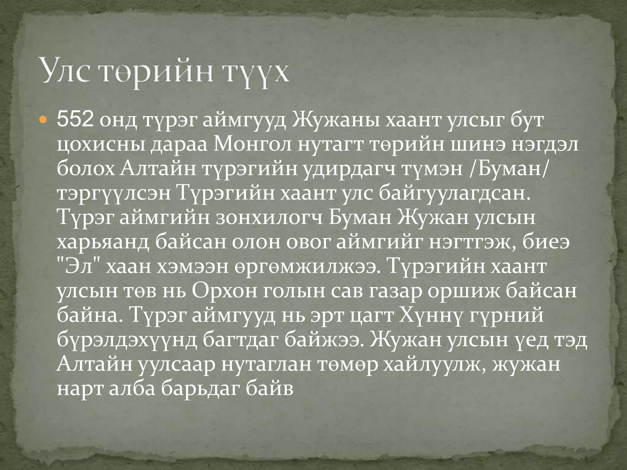  552 онд түрэг аймгууд Жужаны хаант улсыг бут
 цохисны дараа Монгол нутагт төрийн шинэ нэгдэл
 болох Алтайн түрэгийн удирдагч түмэн /Буман/
 тэргүүлсэн Түрэгийн хаант улс байгуулагдсан.
 Түрэг аймгийн зонхилогч Буман Жужан улсын
 харьяанд байсан олон овог аймгийг нэгтгэж, биеэ
 "Эл" хаан хэмээн өргөмжилжээ. Түрэгийн хаант
 улсын төв нь Орхон голын сав газар оршиж байсан
 байна. Түрэг аймгууд нь эрт цагт Хүннү гүрний
 бүрэлдэхүүнд багтдаг байжээ. Жужан улсын үед тэд
 Алтайн уулсаар нутаглан төмөр хайлуулж, жужан
 нарт алба барьдаг байв
 