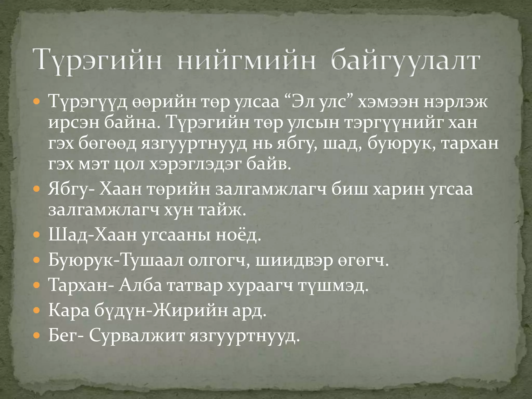  Түрэгүүд өөрийн төр улсаа “Эл улс” хэмээн нэрлэж
    ирсэн байна. Түрэгийн төр улсын тэргүүнийг хан
    гэх бөгөөд язгууртнууд нь ябгу, шад, буюрук, тархан
    гэх мэт цол хэрэглэдэг байв.
   Ябгу- Хаан төрийн залгамжлагч биш харин угсаа
    залгамжлагч хун тайж.
   Шад-Хаан угсааны ноёд.
   Буюрук-Тушаал олгогч, шиидвэр өгөгч.
   Тархан- Алба татвар хураагч түшмэд.
   Кара бүдүн-Жирийн ард.
   Бег- Сурвалжит язгууртнууд.
 