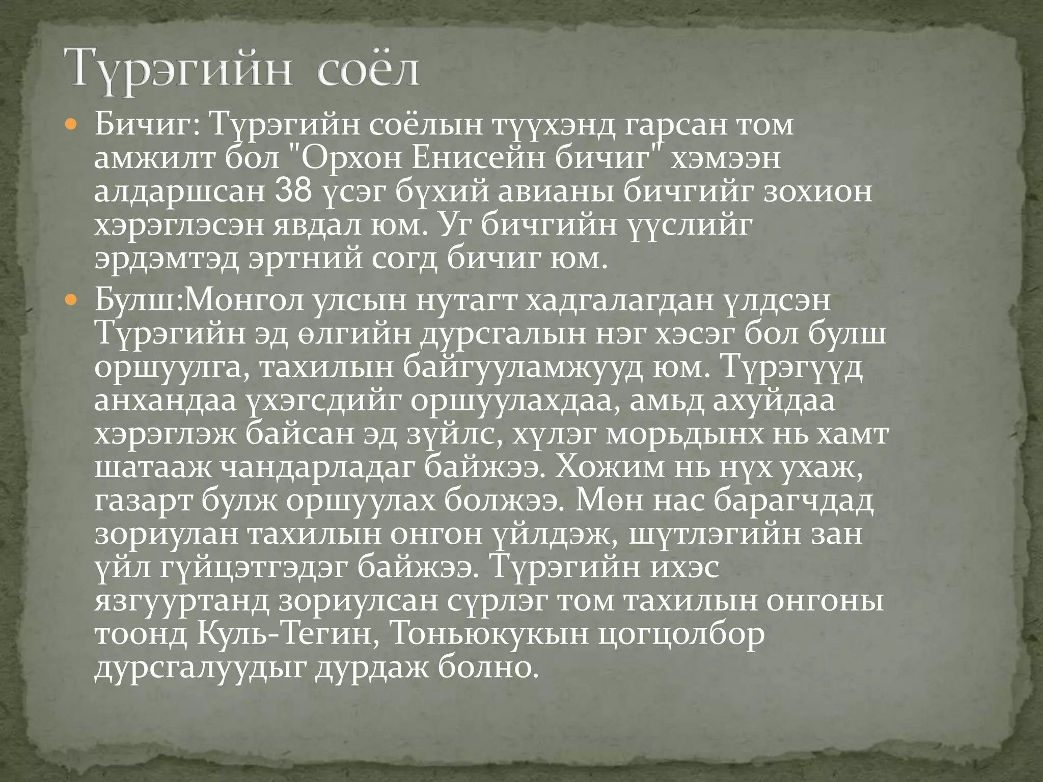  Бичиг: Түрэгийн соёлын түүхэнд гарсан том
  амжилт бол "Орхон Енисейн бичиг" хэмээн
  алдаршсан 38 үсэг бүхий авианы бичгийг зохион
  хэрэглэсэн явдал юм. Уг бичгийн үүслийг
  эрдэмтэд эртний согд бичиг юм.
 Булш:Монгол улсын нутагт хадгалагдан үлдсэн
  Түрэгийн эд өлгийн дурсгалын нэг хэсэг бол булш
  оршуулга, тахилын байгууламжууд юм. Түрэгүүд
  анхандаа үхэгсдийг оршуулахдаа, амьд ахуйдаа
  хэрэглэж байсан эд зүйлс, хүлэг морьдынх нь хамт
  шатааж чандарладаг байжээ. Хожим нь нүх ухаж,
  газарт булж оршуулах болжээ. Мөн нас барагчдад
  зориулан тахилын онгон үйлдэж, шүтлэгийн зан
  үйл гүйцэтгэдэг байжээ. Түрэгийн ихэс
  язгууртанд зориулсан сүрлэг том тахилын онгоны
  тоонд Куль-Тегин, Тоньюкукын цогцолбор
  дурсгалуудыг дурдаж болно.
 