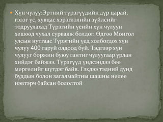  Хүн чулуу:Эртний түрэгүүдийн дүр царай,
 гэзэг үс, хувцас хэрэглэлийн зүйлсийг
 тодруулахад Түрэгийн үеийн хүн чулуун
 хөшөөд чухал сурвалж болдог. Өдгөө Монгол
 улсын нутгаас Түрэгийн үед холбогдох хүн
 чулуу 400 гаруй олдоод буй. Тэдгээр хүн
 чулууг боржин буюу гантиг чулуугаар урлан
 хийдэг байжээ. Түрэгүүд үндсэндээ бөө
 мөргөлийг шүтдэг байв. Гэхдээ тэдний дунд
 буддын болон загалмайтны шашны нөлөө
 нэвтэрч байсан бололтой
 