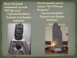 Куль-Тегиний         Келтегиний гэрэлт
хөшөөний толгой      хөшөө “МЭ 731оны
“МЭ 8р зуун”         8сарын1”
   (Архангай аймаг      (Архангай аймаг
  Хашаат сум Хөшөө     Хашаат сум Хөшөө
       цайдам)              цайдам)
 