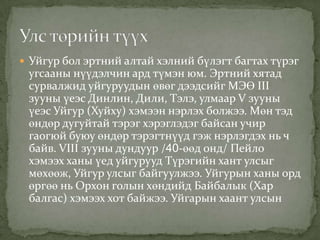  Уйгур бол эртний алтай хэлний бүлэгт багтах түрэг
 угсааны нүүдэлчин ард түмэн юм. Эртний хятад
 сурвалжид уйгуруудын өвөг дээдсийг МЭӨ III
 зууны үеэс Динлин, Дили, Тэлэ, улмаар V зууны
 үеэс Уйгур (Хуйху) хэмээн нэрлэх болжээ. Мөн тэд
 өндөр дугуйтай тэрэг хэрэглэдэг байсан учир
 гаогюй буюу өндөр тэрэгтнүүд гэж нэрлэгдэх нь ч
 байв. VIII зууны дундуур /40-өөд онд/ Пейло
 хэмээх ханы үед уйгурууд Түрэгийн хант улсыг
 мөхөөж, Уйгур улсыг байгуулжээ. Уйгурын ханы орд
 өргөө нь Орхон голын хөндийд Байбалык (Хар
 балгас) хэмээх хот байжээ. Уйгарын хаант улсын
 
