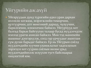 Уйгаруудын дунд түрэгийн адил уран дархан
 ихээхэн хөгжиж, мэрэгжлийн төмөрчин,
 цутгуурчин, алт мөнгөний дархад, чулуучин,
 барилгачин, нэхмэлчин байжээ. Уйгурчууд хот
 балгад барьж байгуулах талаар бусад нүүдэлчдээс
 нэлээд урагш ахисан байжээ. Мөн тэд манихейн
 шашныг дэлгэрүүлж, согд гар урчуудыг ашиглан
 сүм дуган барьдаг байжээ. Ер нь Уйгурын соёлд
 нүүдэлчдийн хуучин уламжлалыг хадгалахын
 зэрэгцээ хот суурин соёлын нөлөө урьд
 нүүдэлчдийнхээс илүүхэн тусч байснаараа
 онцлогтой юм.
 