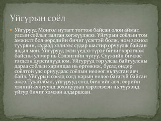  Уйгурууд Монгол нутагт тогтож байсан олон аймаг,
 улсын соёлыг залган хөгжүүлжээ. Уйгурын соёлын том
 амжилт бол өөрсдийн бичиг үсэгтэй болж, ном зохиол
 туурвин, гадаад хэлнээс судар шастир орчуулж байсан
 явдал мөн. Уйгурууд эхэн үедээ түрэг бичиг хэрэглэж
 байсны ул мөр нь Сэлэнгийн чулуу, Сүүжийн бичээс
 гэгдсэн дурсгалууд юм. Уйгурууд төр улсаа байгуулсны
 дараа соёлын харилцаа нь өргөжиж, бусад өндөр
 соёлтой улс орнуудаас соёлын нөлөөг нь тусган авч
 байв. Уйгурын соёлд согд нарын нөлөө багагүй байсан
 ажээ.Тухайлбал, уйгурууд согд бичгийг авч, өөрийн
 хэлний аялгуунд зохицуулан хэрэглэсэн нь түүхэнд
 уйгур бичиг хэмээн алдаршсан.
 