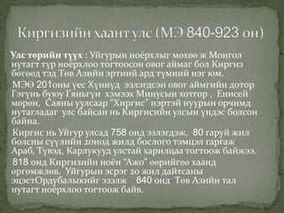 Улс төрийн түүх : Уйгурын ноёрхлыг мөхөө ж Монгол
нутагт түр ноёрхлоо тогтоосон овог аймаг бол Киргиз
бөгөөд тэд Төв Азийн эртний ард түмний нэг юм.
МЭӨ 201оны үес Хүннүд эзлэгдсэн овог аймгийн дотор
Гэгүнь буюу Гяньгүн хэмээх Минусын хотгор , Енисей
мөрөн, Саяны уулсаар “Хиргис” нэртэй нуурын орчимд
нутагладаг улс байсан нь Киргисийн улсын үндэс болсон
байна.
Киргис нь Уйгур улсад 758 онд эзлэгдэж, 80 гаруй жил
болсны сүүлийн 20иод жилд бослого тэмцэл гаргаж
Араб, Түвэд, Карлукууд улстай харилцаа тогтоож байжээ.
818 онд Киргизийн ноён “Ажо” өөрийгөө хаанд
өргөмжлөв. Уйгурын эсрэг 20 жил дайтсаны
эцэстОрдубалыкийг эзэлж 840 онд Төв Азийн тал
нутагт ноёрхлоо тогтоож байв.
 