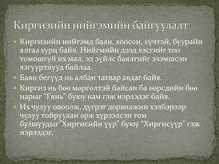  Киргизийн нийгэмд баян, хоосон, хүчтэй, буурайн
  ялгаа хурц байв. Нийгмийн дээд хэсгийг тоо
  томошгүй их мал, эд зүйлс баялгийг эзэмшсэн
  язгууртнууд байлаа.
 Баян бегүүд нь албан татвар авдаг байв.
 Киргиз нь бөө мөргөлтэй байсан ба өөрсдийн бөө
  нарыг “Гянь” буюу кам гэж нэрлэдэг байв.
 Их чулуу овоолж, дүгрэг дөрвөлжин хэлбэрээр
  чулуу тойруулан өрж хүрээлсэн том
  булшуудыг”Хиргисийн үүр” буюу “Хиргисүүр” гэж
  нэрлэдэг.
 