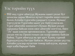  552 онд түрэг аймгууд Жужаны хаант улсыг бут
 цохисны дараа Монгол нутагт төрийн шинэ нэгдэл
 болох Алтайн түрэгийн удирдагч түмэн /Буман/
 тэргүүлсэн Түрэгийн хаант улс байгуулагдсан.
 Түрэг аймгийн зонхилогч Буман Жужан улсын
 харьяанд байсан олон овог аймгийг нэгтгэж, биеэ
 "Эл" хаан хэмээн өргөмжилжээ. Түрэгийн хаант
 улсын төв нь Орхон голын сав газар оршиж байсан
 байна. Түрэг аймгууд нь эрт цагт Хүннү гүрний
 бүрэлдэхүүнд багтдаг байжээ. Жужан улсын үед тэд
 Алтайн уулсаар нутаглан төмөр хайлуулж, жужан
 нарт алба барьдаг байв
 