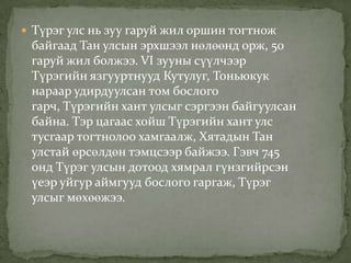  Түрэг улс нь зуу гаруй жил оршин тогтнож
 байгаад Тан улсын эрхшээл нөлөөнд орж, 50
 гаруй жил болжээ. VI зууны сүүлчээр
 Түрэгийн язгууртнууд Кутулуг, Тоньюкук
 нараар удирдуулсан том бослого
 гарч, Түрэгийн хант улсыг сэргээн байгуулсан
 байна. Тэр цагаас хойш Түрэгийн хант улс
 тусгаар тогтнолоо хамгаалж, Хятадын Тан
 улстай өрсөлдөн тэмцсээр байжээ. Гэвч 745
 онд Түрэг улсын дотоод хямрал гүнзгийрсэн
 үеэр уйгур аймгууд бослого гаргаж, Түрэг
 улсыг мөхөөжээ.
 