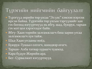  Түрэгүүд өөрийн төр улсаа “Эл улс” хэмээн нэрлэж
    ирсэн байна. Түрэгийн төр улсын тэргүүнийг хан
    гэх бөгөөд язгууртнууд нь ябгу, шад, буюрук, тархан
    гэх мэт цол хэрэглэдэг байв.
   Ябгу- Хаан төрийн залгамжлагч биш харин угсаа
    залгамжлагч хун тайж.
   Шад-Хаан угсааны ноёд.
   Буюрук-Тушаал олгогч, шиидвэр өгөгч.
   Тархан- Алба татвар хураагч түшмэд.
   Кара бүдүн-Жирийн ард.
   Бег- Сурвалжит язгууртнууд.
 