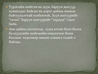  Түрэгийн нийгэм нь зүүн, баруун жигүүр
  хуваагддаг байсан нь цэрэг дайны зохион
  байгуулалттай холбоотой. Зүүн жигүүрийг
  “төлөс” баруун жигүүрийг “тардуш” гэдэг
  байв.
 Аян дайны олзлогсод , хүнд ялтан боол болох
  ба нүүдлийн нийгмийн онцлогоос болж
  боолын хөдөлмөр зөвхөн хэвшил төдий л
  байлаа.
 