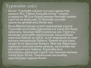  Бичиг: Түрэгийн соёлын түүхэнд гарсан том
  амжилт бол "Орхон Енисейн бичиг" хэмээн
  алдаршсан 38 үсэг бүхий авианы бичгийг зохион
  хэрэглэсэн явдал юм. Уг бичгийн үүслийг
  эрдэмтэд эртний согд бичиг юм.
 Булш:Монгол улсын нутагт хадгалагдан үлдсэн
  Түрэгийн эд өлгийн дурсгалын нэг хэсэг бол булш
  оршуулга, тахилын байгууламжууд юм. Түрэгүүд
  анхандаа үхэгсдийг оршуулахдаа, амьд ахуйдаа
  хэрэглэж байсан эд зүйлс, хүлэг морьдынх нь хамт
  шатааж чандарладаг байжээ. Хожим нь нүх ухаж,
  газарт булж оршуулах болжээ. Мөн нас барагчдад
  зориулан тахилын онгон үйлдэж, шүтлэгийн зан
  үйл гүйцэтгэдэг байжээ. Түрэгийн ихэс
  язгууртанд зориулсан сүрлэг том тахилын онгоны
  тоонд Куль-Тегин, Тоньюкукын цогцолбор
  дурсгалуудыг дурдаж болно.
 