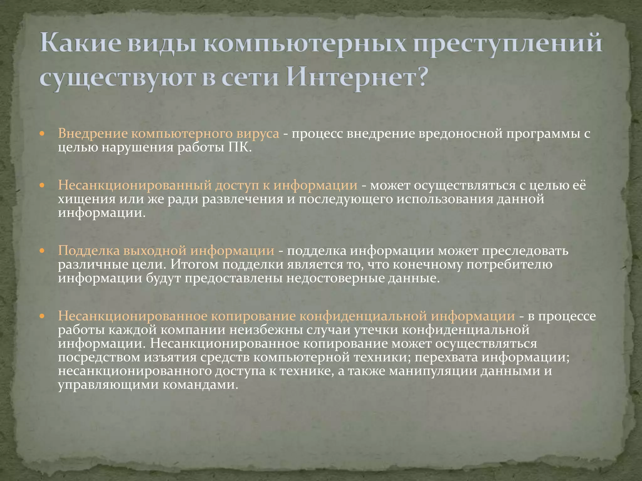    Внедрение компьютерного вируса - процесс внедрение вредоносной программы с
    целью нарушения работы ПК.

   Несанкционированный доступ к информации - может осуществляться с целью её
    хищения или же ради развлечения и последующего использования данной
    информации.

   Подделка выходной информации - подделка информации может преследовать
    различные цели. Итогом подделки является то, что конечному потребителю
    информации будут предоставлены недостоверные данные.

   Несанкционированное копирование конфиденциальной информации - в процессе
    работы каждой компании неизбежны случаи утечки конфиденциальной
    информации. Несанкционированное копирование может осуществляться
    посредством изъятия средств компьютерной техники; перехвата информации;
    несанкционированного доступа к технике, а также манипуляции данными и
    управляющими командами.
 