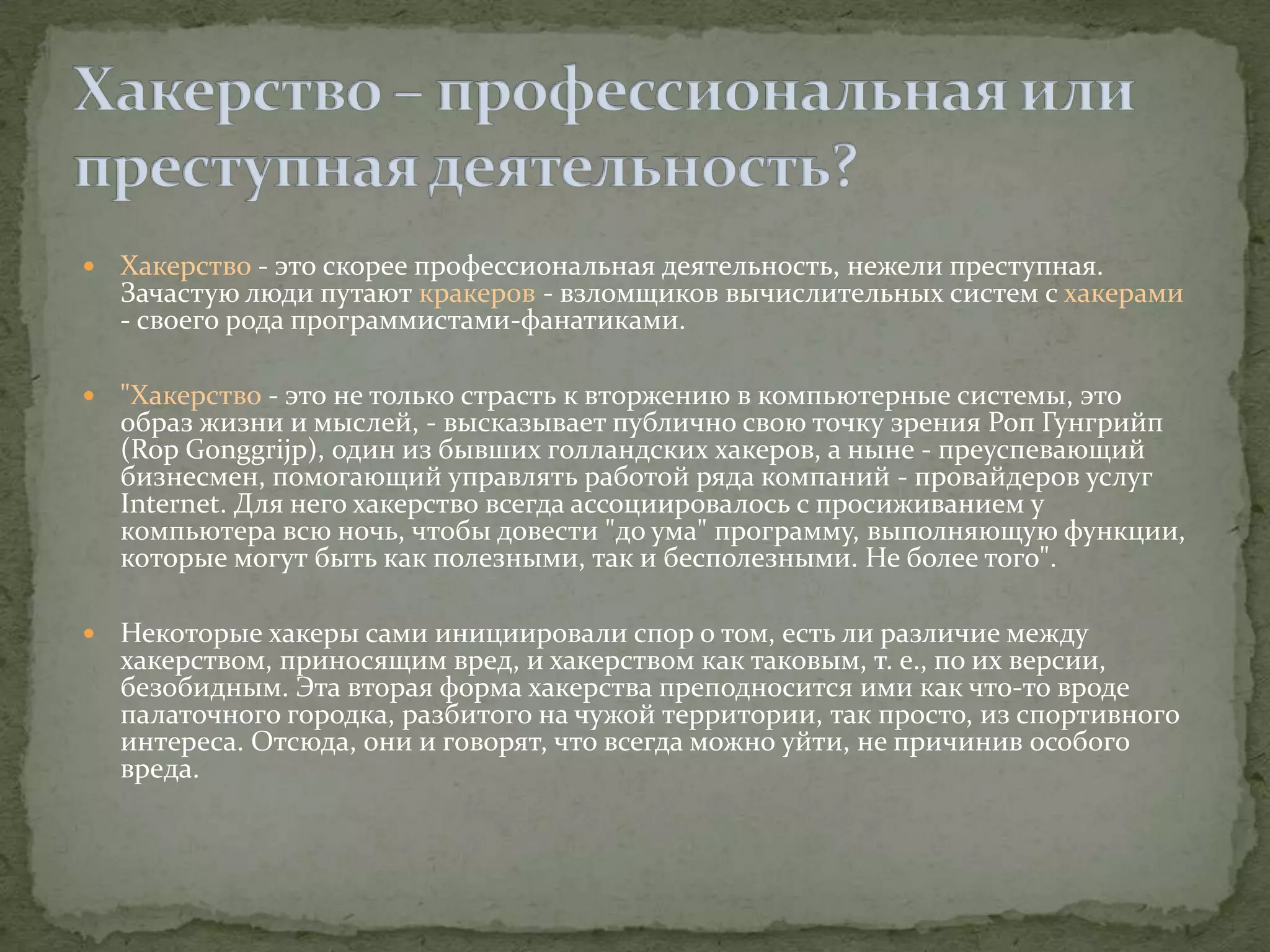    Хакерство - это скорее профессиональная деятельность, нежели преступная.
    Зачастую люди путают кракеров - взломщиков вычислительных систем с хакерами
    - своего рода программистами-фанатиками.

   "Хакерство - это не только страсть к вторжению в компьютерные системы, это
    образ жизни и мыслей, - высказывает публично свою точку зрения Роп Гунгрийп
    (Rop Gonggrijp), один из бывших голландских хакеров, а ныне - преуспевающий
    бизнесмен, помогающий управлять работой ряда компаний - провайдеров услуг
    Internet. Для него хакерство всегда ассоциировалось с просиживанием у
    компьютера всю ночь, чтобы довести "до ума" программу, выполняющую функции,
    которые могут быть как полезными, так и бесполезными. Не более того".

   Некоторые хакеры сами инициировали спор о том, есть ли различие между
    хакерством, приносящим вред, и хакерством как таковым, т. е., по их версии,
    безобидным. Эта вторая форма хакерства преподносится ими как что-то вроде
    палаточного городка, разбитого на чужой территории, так просто, из спортивного
    интереса. Отсюда, они и говорят, что всегда можно уйти, не причинив особого
    вреда.
 
