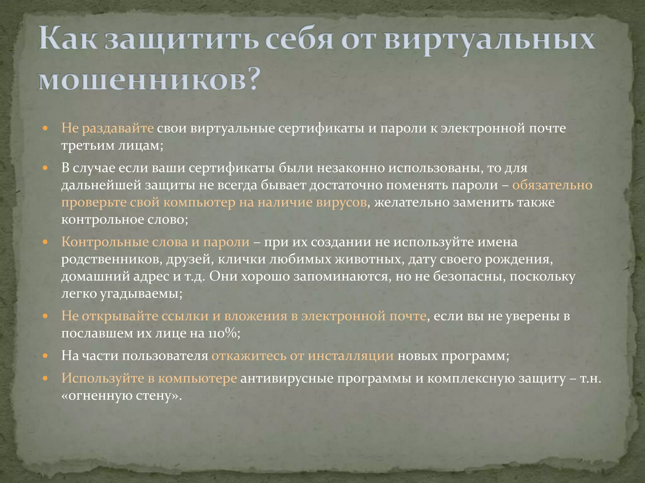    Не раздавайте свои виртуальные сертификаты и пароли к электронной почте
    третьим лицам;
   В случае если ваши сертификаты были незаконно использованы, то для
    дальнейшей защиты не всегда бывает достаточно поменять пароли – обязательно
    проверьте свой компьютер на наличие вирусов, желательно заменить также
    контрольное слово;
   Контрольные слова и пароли – при их создании не используйте имена
    родственников, друзей, клички любимых животных, дату своего рождения,
    домашний адрес и т.д. Они хорошо запоминаются, но не безопасны, поскольку
    легко угадываемы;
   Не открывайте ссылки и вложения в электронной почте, если вы не уверены в
    пославшем их лице на 110%;
   На части пользователя откажитесь от инсталляции новых программ;
   Используйте в компьютере антивирусные программы и комплексную защиту – т.н.
    «огненную стену».
 