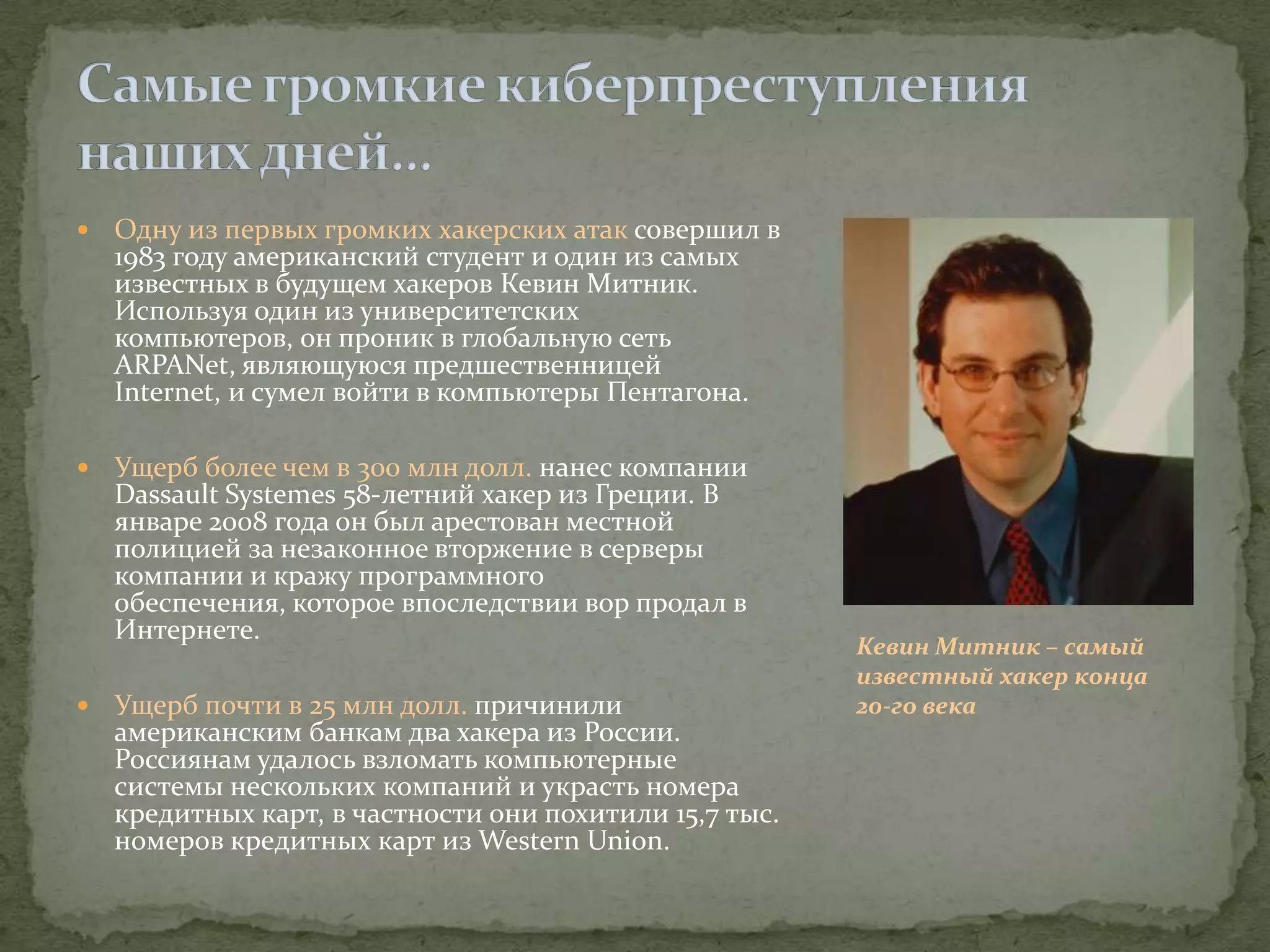    Одну из первых громких хакерских атак совершил в
    1983 году американский студент и один из самых
    известных в будущем хакеров Кевин Митник.
    Используя один из университетских
    компьютеров, он проник в глобальную сеть
    ARPANet, являющуюся предшественницей
    Internet, и сумел войти в компьютеры Пентагона.

   Ущерб более чем в 300 млн долл. нанес компании
    Dassault Systemes 58-летний хакер из Греции. В
    январе 2008 года он был арестован местной
    полицией за незаконное вторжение в серверы
    компании и кражу программного
    обеспечения, которое впоследствии вор продал в
    Интернете.
                                                         Кевин Митник – самый
                                                         известный хакер конца
   Ущерб почти в 25 млн долл. причинили                 20-го века
    американским банкам два хакера из России.
    Россиянам удалось взломать компьютерные
    системы нескольких компаний и украсть номера
    кредитных карт, в частности они похитили 15,7 тыс.
    номеров кредитных карт из Western Union.
 