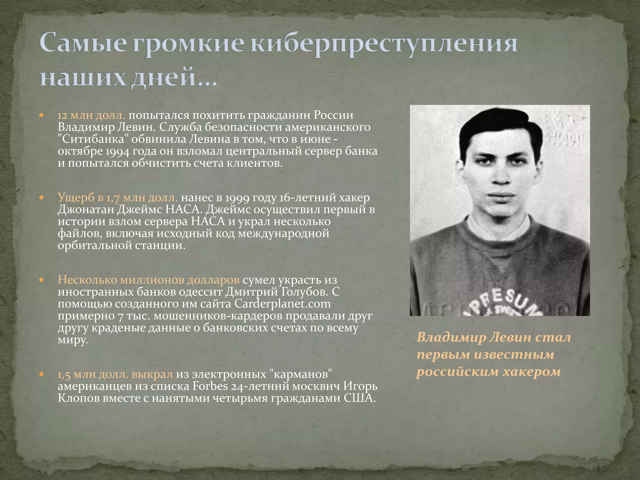    12 млн долл. попытался похитить гражданин России
    Владимир Левин. Служба безопасности американского
    "Ситибанка" обвинила Левина в том, что в июне -
    октябре 1994 года он взломал центральный сервер банка
    и попытался обчистить счета клиентов.

   Ущерб в 1,7 млн долл. нанес в 1999 году 16-летний хакер
    Джонатан Джеймс НАСА. Джеймс осуществил первый в
    истории взлом сервера НАСА и украл несколько
    файлов, включая исходный код международной
    орбитальной станции.

   Несколько миллионов долларов сумел украсть из
    иностранных банков одессит Дмитрий Голубов. С
    помощью созданного им сайта Carderplanet.com
    примерно 7 тыс. мошенников-кардеров продавали друг
    другу краденые данные о банковских счетах по всему
    миру.                                                     Владимир Левин стал
                                                              первым известным
   1,5 млн долл. выкрал из электронных "карманов"            российским хакером
    американцев из списка Forbеs 24-летний москвич Игорь
    Клопов вместе с нанятыми четырьмя гражданами США.
 