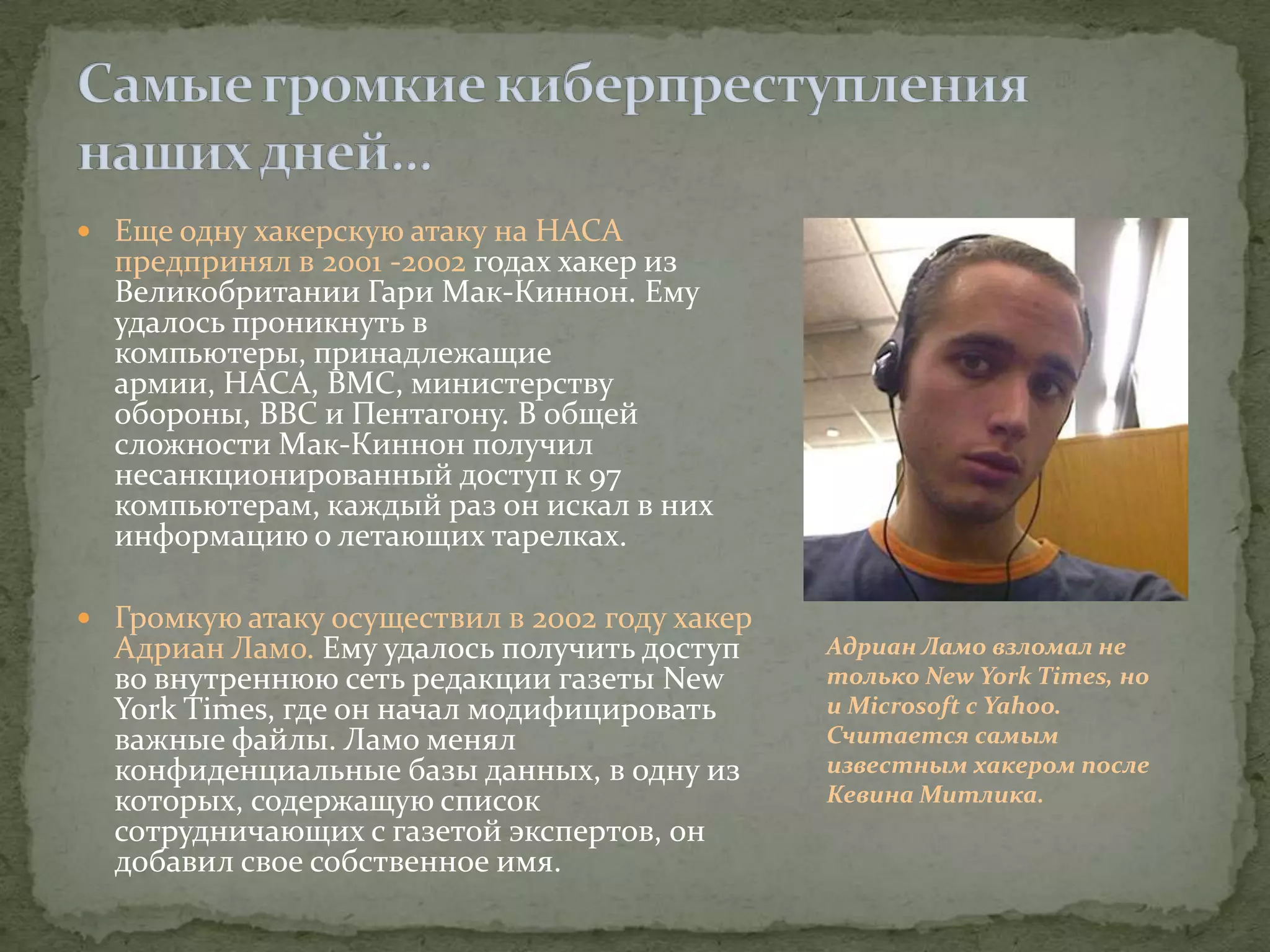  Еще одну хакерскую атаку на НАСА
  предпринял в 2001 -2002 годах хакер из
  Великобритании Гари Мак-Киннон. Ему
  удалось проникнуть в
  компьютеры, принадлежащие
  армии, НАСА, ВМС, министерству
  обороны, ВВС и Пентагону. В общей
  сложности Мак-Киннон получил
  несанкционированный доступ к 97
  компьютерам, каждый раз он искал в них
  информацию о летающих тарелках.

 Громкую атаку осуществил в 2002 году хакер
  Адриан Ламо. Ему удалось получить доступ     Адриан Ламо взломал не
  во внутреннюю сеть редакции газеты New       только New York Times, но
  York Times, где он начал модифицировать      и Microsoft с Yahoo.
  важные файлы. Ламо менял                     Считается самым
  конфиденциальные базы данных, в одну из      известным хакером после
  которых, содержащую список                   Кевина Митлика.
  сотрудничающих с газетой экспертов, он
  добавил свое собственное имя.
 