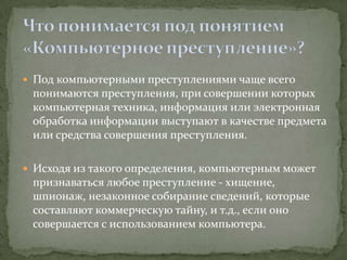  Под компьютерными преступлениями чаще всего
 понимаются преступления, при совершении которых
 компьютерная техника, информация или электронная
 обработка информации выступают в качестве предмета
 или средства совершения преступления.

 Исходя из такого определения, компьютерным может
 признаваться любое преступление - хищение,
 шпионаж, незаконное собирание сведений, которые
 составляют коммерческую тайну, и т.д., если оно
 совершается с использованием компьютера.
 