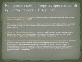    Внедрение компьютерного вируса - процесс внедрение вредоносной программы с
    целью нарушения работы ПК.

   Несанкционированный доступ к информации - может осуществляться с целью её
    хищения или же ради развлечения и последующего использования данной
    информации.

   Подделка выходной информации - подделка информации может преследовать
    различные цели. Итогом подделки является то, что конечному потребителю
    информации будут предоставлены недостоверные данные.

   Несанкционированное копирование конфиденциальной информации - в процессе
    работы каждой компании неизбежны случаи утечки конфиденциальной
    информации. Несанкционированное копирование может осуществляться
    посредством изъятия средств компьютерной техники; перехвата информации;
    несанкционированного доступа к технике, а также манипуляции данными и
    управляющими командами.
 