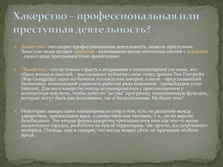    Хакерство - это скорее профессиональная деятельность, нежели преступная.
    Зачастую люди путают кракеров - взломщиков вычислительных систем с хакерами
    - своего рода программистами-фанатиками.

   "Хакерство - это не только страсть к вторжению в компьютерные системы, это
    образ жизни и мыслей, - высказывает публично свою точку зрения Роп Гунгрийп
    (Rop Gonggrijp), один из бывших голландских хакеров, а ныне - преуспевающий
    бизнесмен, помогающий управлять работой ряда компаний - провайдеров услуг
    Internet. Для него хакерство всегда ассоциировалось с просиживанием у
    компьютера всю ночь, чтобы довести "до ума" программу, выполняющую функции,
    которые могут быть как полезными, так и бесполезными. Не более того".

   Некоторые хакеры сами инициировали спор о том, есть ли различие между
    хакерством, приносящим вред, и хакерством как таковым, т. е., по их версии,
    безобидным. Эта вторая форма хакерства преподносится ими как что-то вроде
    палаточного городка, разбитого на чужой территории, так просто, из спортивного
    интереса. Отсюда, они и говорят, что всегда можно уйти, не причинив особого
    вреда.
 