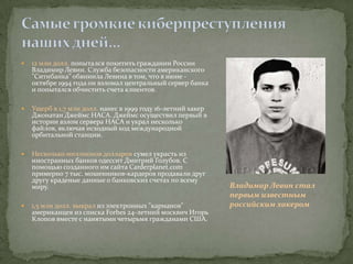    12 млн долл. попытался похитить гражданин России
    Владимир Левин. Служба безопасности американского
    "Ситибанка" обвинила Левина в том, что в июне -
    октябре 1994 года он взломал центральный сервер банка
    и попытался обчистить счета клиентов.

   Ущерб в 1,7 млн долл. нанес в 1999 году 16-летний хакер
    Джонатан Джеймс НАСА. Джеймс осуществил первый в
    истории взлом сервера НАСА и украл несколько
    файлов, включая исходный код международной
    орбитальной станции.

   Несколько миллионов долларов сумел украсть из
    иностранных банков одессит Дмитрий Голубов. С
    помощью созданного им сайта Carderplanet.com
    примерно 7 тыс. мошенников-кардеров продавали друг
    другу краденые данные о банковских счетах по всему
    миру.                                                     Владимир Левин стал
                                                              первым известным
   1,5 млн долл. выкрал из электронных "карманов"            российским хакером
    американцев из списка Forbеs 24-летний москвич Игорь
    Клопов вместе с нанятыми четырьмя гражданами США.
 