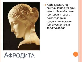    Хайр дурлал, гоо
               сайхны тэнгэр. Зарим
               домогт Зевсийн охин
               гэж гардаг ч зарим
               домогт далайн
               дундаас мэндэлсэн
               гэж өгүүлнэ.Тройн
               талд тусалдаг.




АФРОДИТА
 