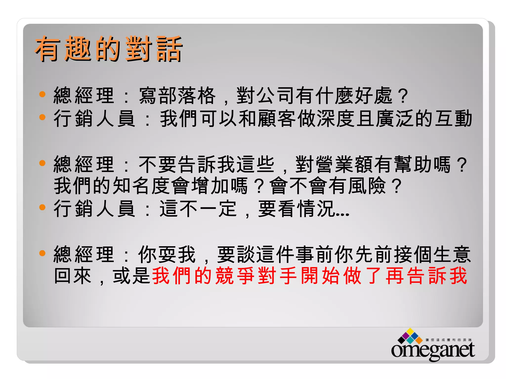 有趣的對話
   總經理：寫部落格，對公司有什麼好處？
   行銷人員：我們可以和顧客做深度且廣泛的互動

   總經理：不要告訴我這些，對營業額有幫助嗎？
    我們的知名度會增加嗎？會不會有風險？
   行銷人員： 這不一定，要看情況…

   總經理：你耍我，要談這件事前你先前接個生意
    回來，或是我們的競爭對手開始做了再告訴我
 