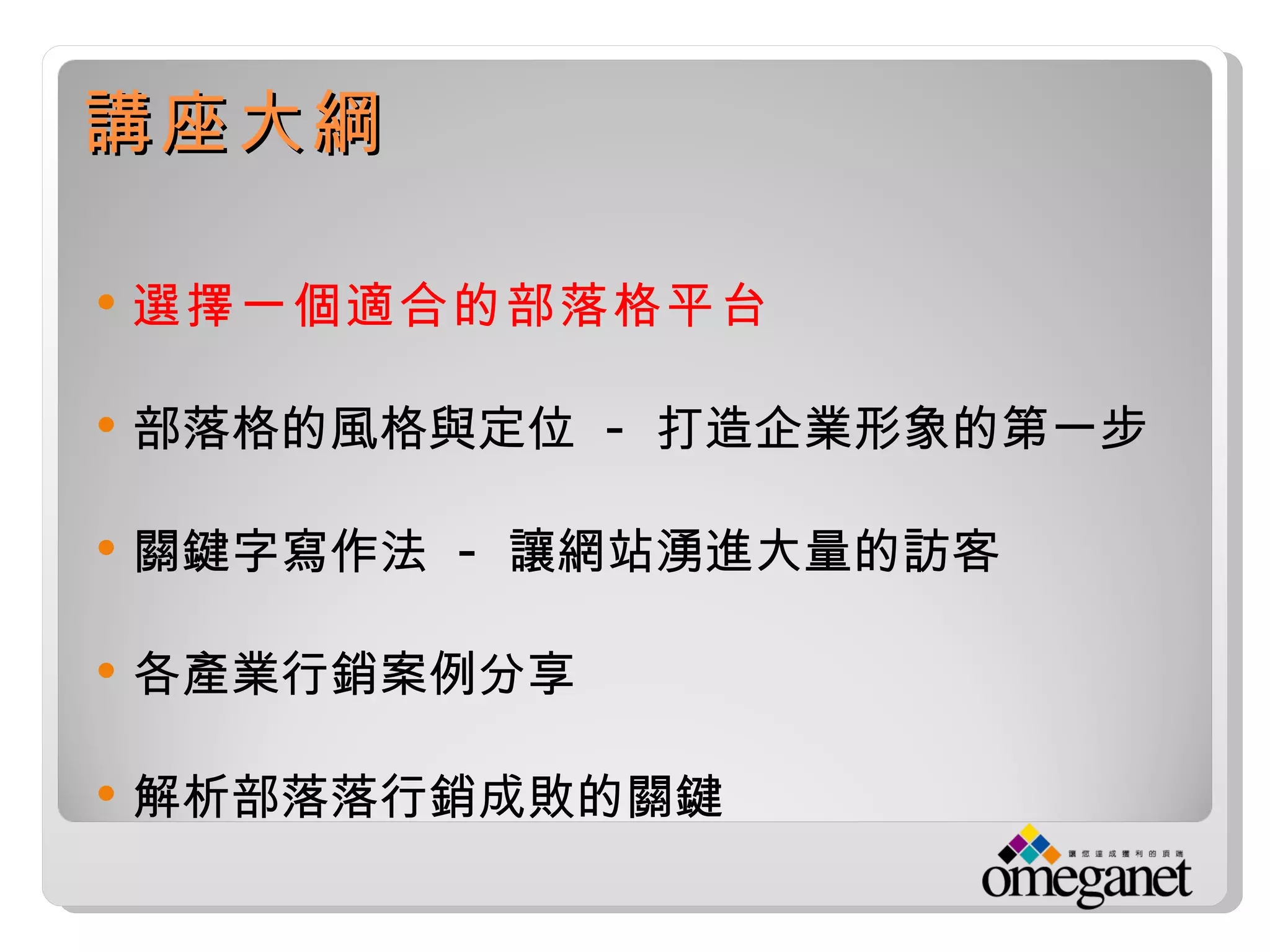 講座大綱

   選擇一個適合的部落格平台

   部落格的風格與定位 - 打造企業形象的第一步

   關鍵字寫作法 - 讓網站湧進大量的訪客

   各產業行銷案例分享

   解析部落落行銷成敗的關鍵
 