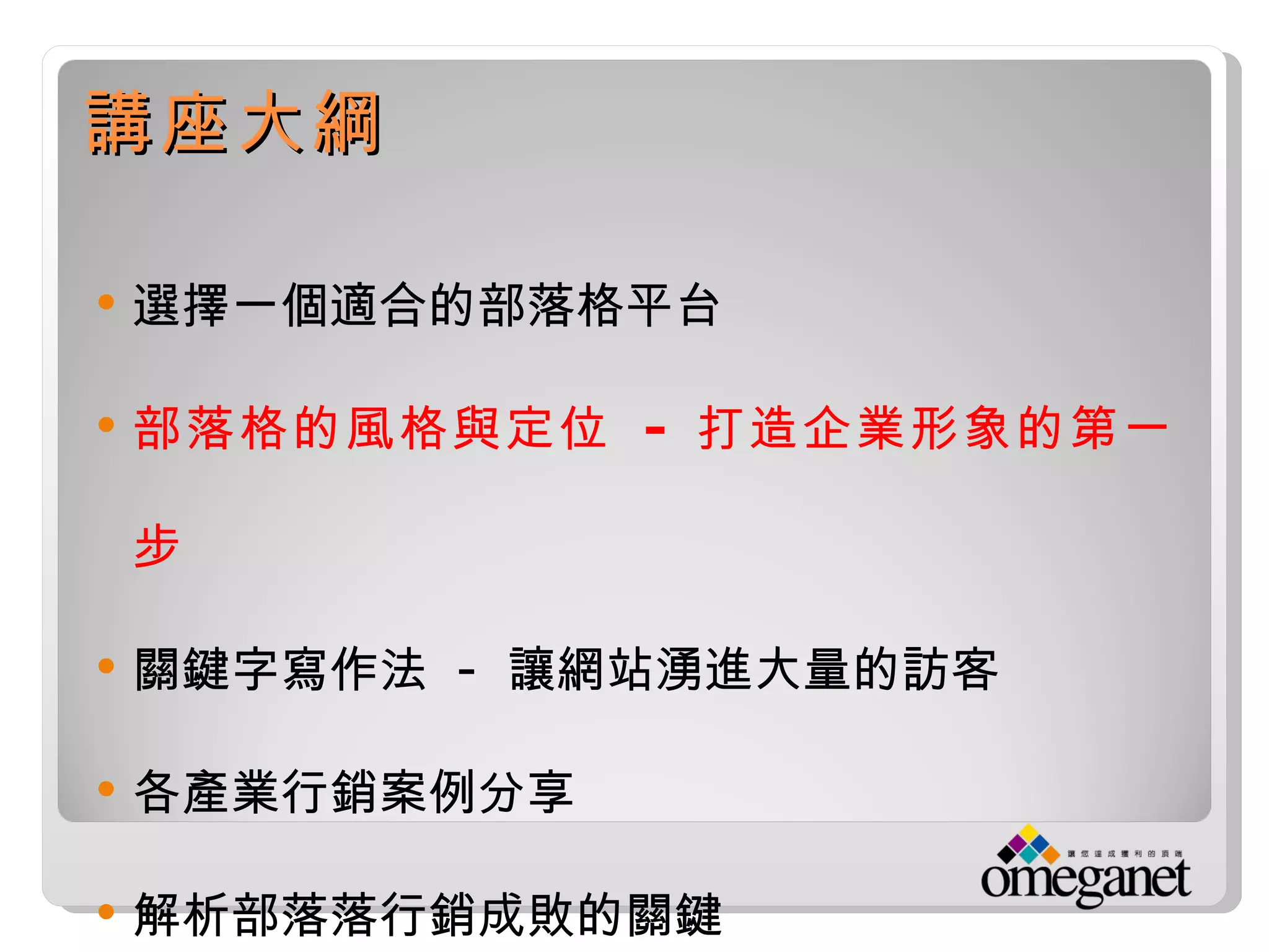 講座大綱

   選擇一個適合的部落格平台

   部落格的風格與定位 - 打造企業形象的第一

    步

   關鍵字寫作法 - 讓網站湧進大量的訪客

   各產業行銷案例分享

   解析部落落行銷成敗的關鍵
 