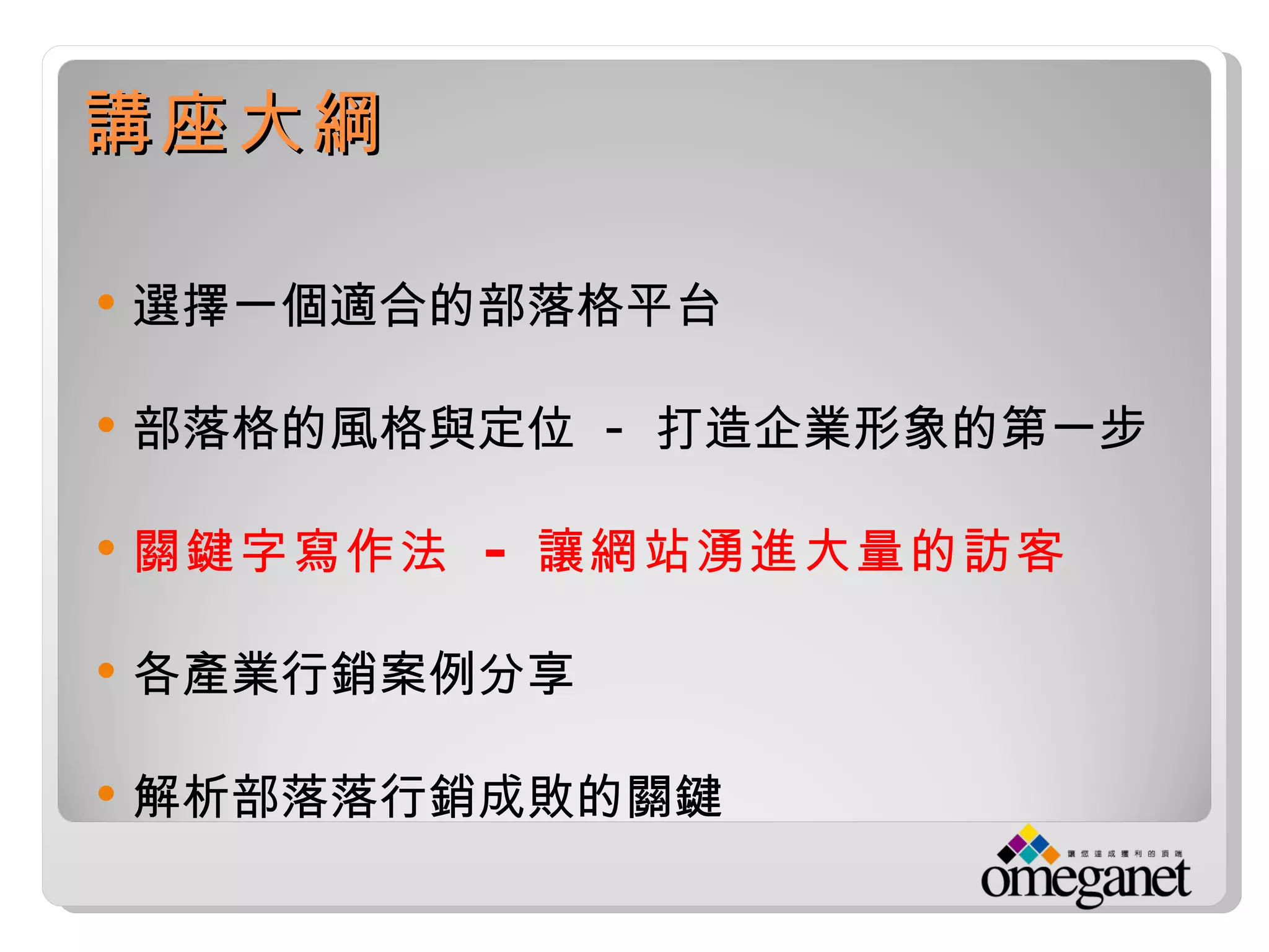 講座大綱

   選擇一個適合的部落格平台

   部落格的風格與定位 - 打造企業形象的第一步

   關鍵字寫作法 - 讓網站湧進大量的訪客

   各產業行銷案例分享

   解析部落落行銷成敗的關鍵
 