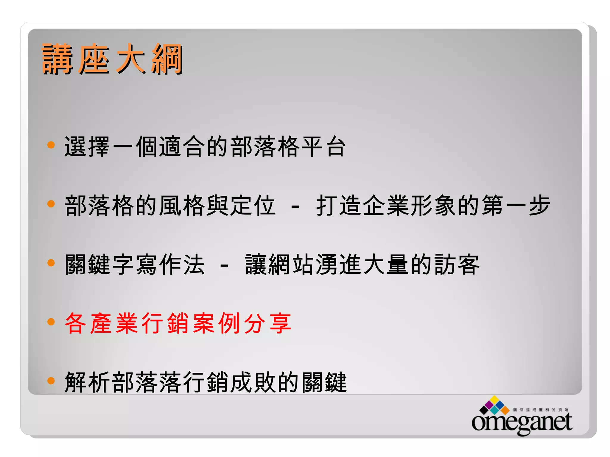 講座大綱

   選擇一個適合的部落格平台

   部落格的風格與定位 - 打造企業形象的第一步

   關鍵字寫作法 - 讓網站湧進大量的訪客

   各產業行銷案例分享

   解析部落落行銷成敗的關鍵
 