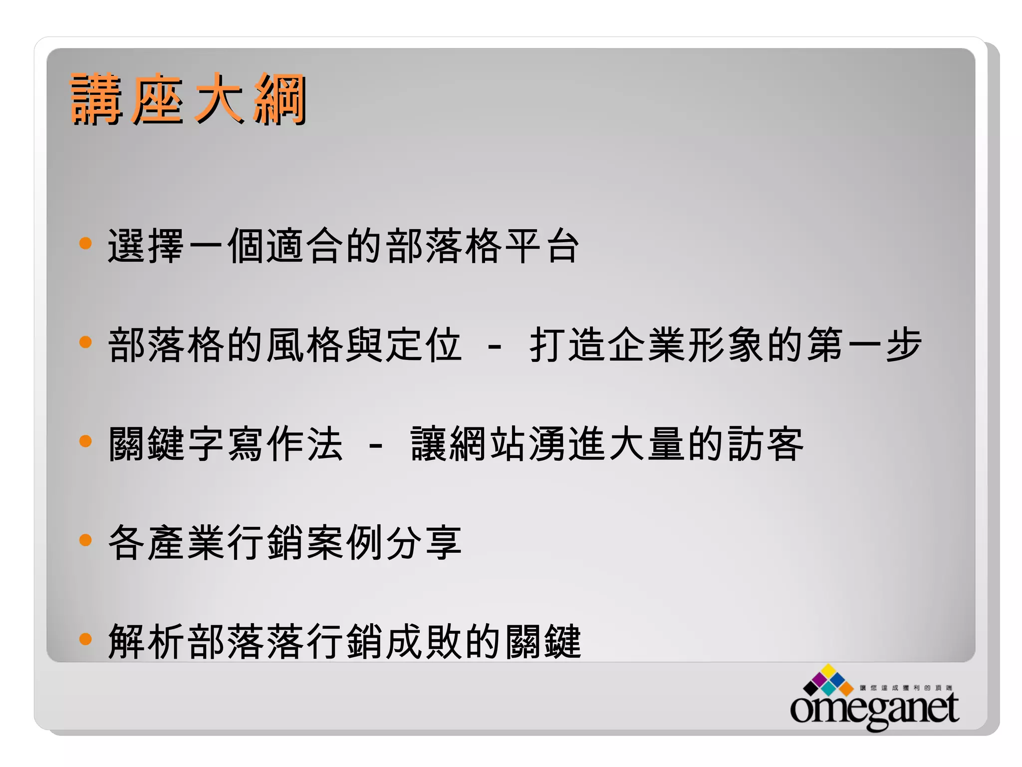 講座大綱

   選擇一個適合的部落格平台

   部落格的風格與定位 - 打造企業形象的第一步

   關鍵字寫作法 - 讓網站湧進大量的訪客

   各產業行銷案例分享

   解析部落落行銷成敗的關鍵
 