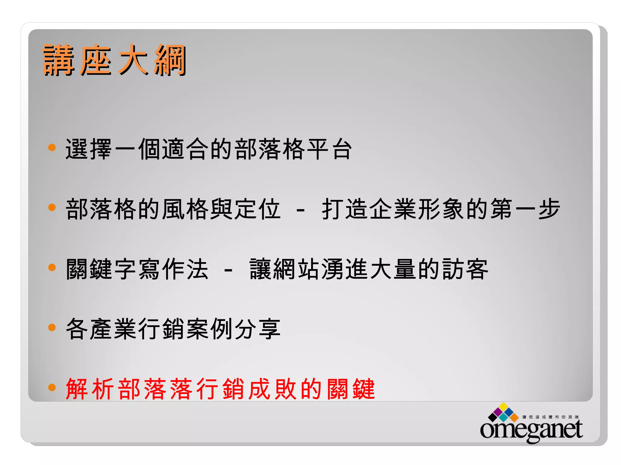 講座大綱

   選擇一個適合的部落格平台

   部落格的風格與定位 - 打造企業形象的第一步

   關鍵字寫作法 - 讓網站湧進大量的訪客

   各產業行銷案例分享

   解析部落落行銷成敗的關鍵
 