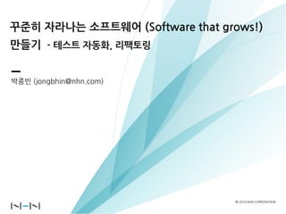 꾸준히 자라나는 소프트웨어 (Software that grows!)
만들기 - 테스트 자동화, 리팩토링


박종빈 (jongbhin@nhn.com)




                                ⓒ 2010 NHN CORPORATION
 