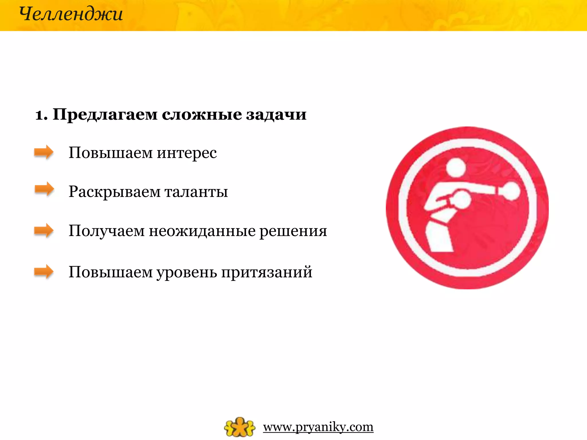Челленджи




 1. Предлагаем сложные задачи

    Повышаем интерес

    Раскрываем таланты

    Получаем неожиданные решения

    Повышаем уровень притязаний




                         www.pryaniky.com
 