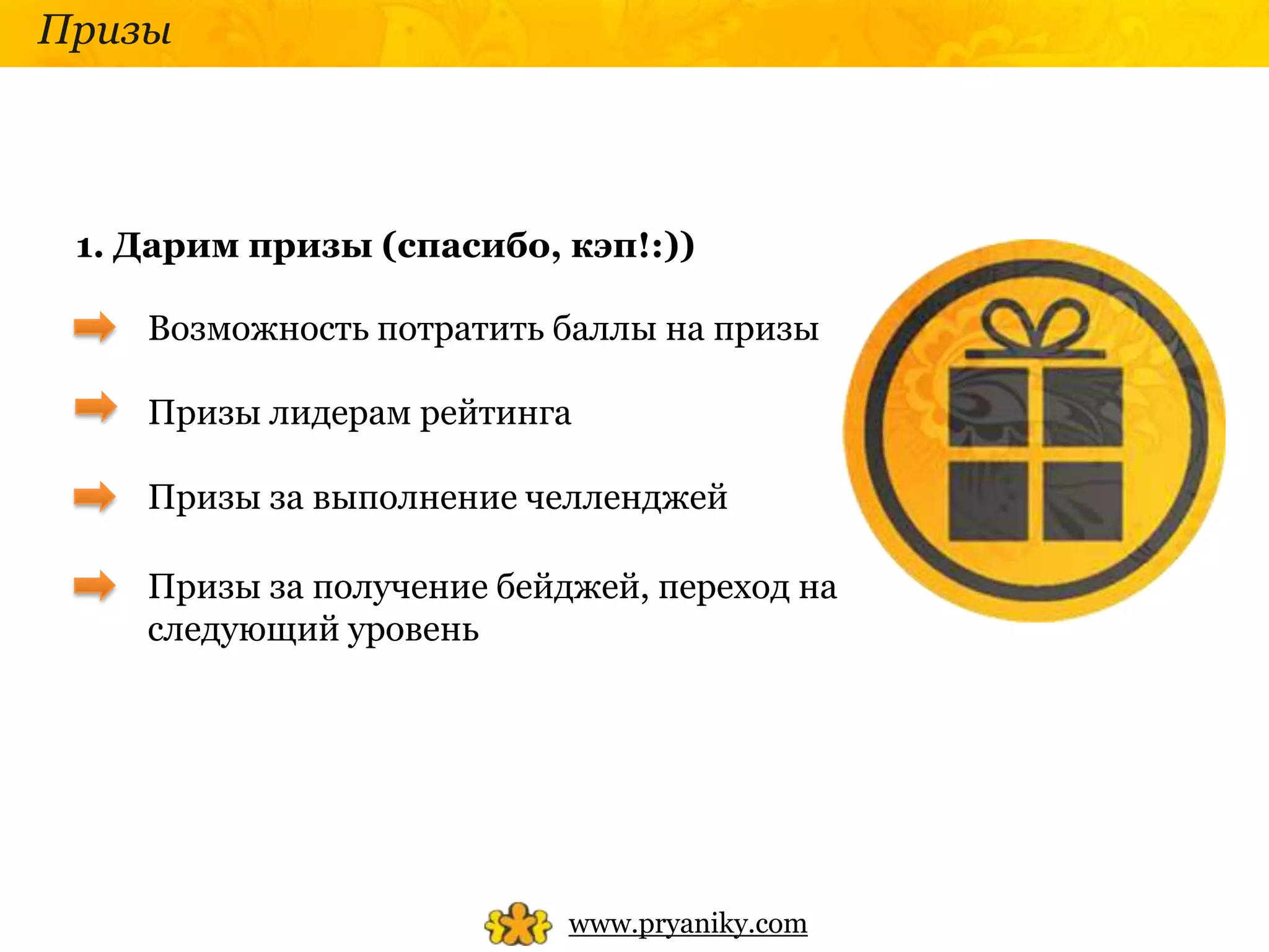 Призы




 1. Дарим призы (спасибо, кэп!:))

    Возможность потратить баллы на призы

    Призы лидерам рейтинга

    Призы за выполнение челленджей

    Призы за получение бейджей, переход на
    следующий уровень




                           www.pryaniky.com
 