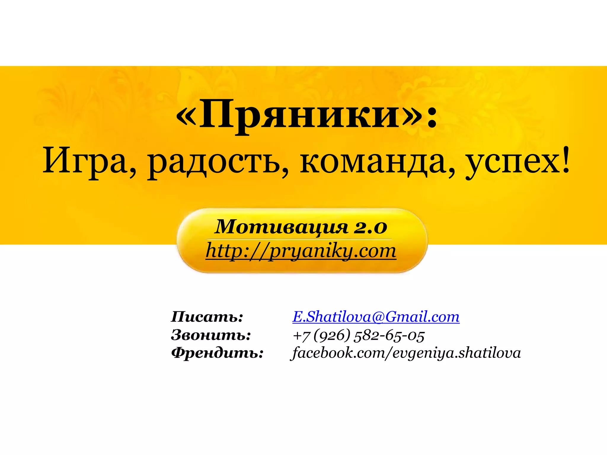 «Пряники»:
Игра, радость, команда, успех!
           Мотивация 2.0
          http://pryaniky.com


       Писать:     E.Shatilova@Gmail.com
       Звонить:    +7 (926) 582-65-05
       Френдить:   facebook.com/evgeniya.shatilova
 