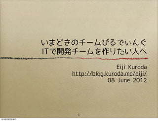 いまどきのチームびるでぃんぐ
             ITで開発チームを作りたい人へ

                                 Eiji Kuroda
                 http://blog.kuroda.me/eiji/
                              08 June 2012




                   1
12年6月8日金曜日
 