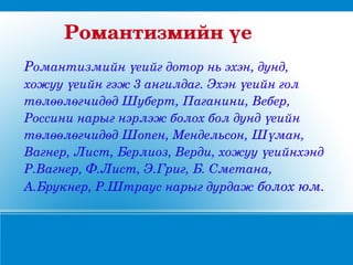 Романтизмийнүе
Романтизмийнүеийгдоторньэхэн,дунд,
хожууүеийнгэж3ангилдаг.Эхэнүеийнгол
төлөөлөгчидөдШуберт,Паганини,Вебер,
Россининарыгнэрлэжболохболдундүеийн
төлөөлөгчидөдШопен,Мендельсон,Шүман,
Вагнер,Лист,Берлиоз,Верди,хожууүеийнхэнд
Р.Вагнер,Ф.Лист,Э.Григ,Б.Сметана,
А.Брукнер,Р.Штрауснарыгдурдажболохюм.
 