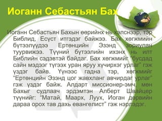 Иоганн Себастьян Бах
Иоганн Себастьян Бахын өөрийнх нь хэлснээр, тэр
  Библид, Есүст итгэдэг байжээ. Бах хөгжмийн
  бүтээлүүдээ    Ертөнцийн     Эзэнд     зориулан
  туурвижээ. Түүний бүтээлийн ихэнх нь илт
  Библийн сэдэвтэй байдаг. Бах хөгжмийг “бусдад
  сайн мэдээг түгээх уран яруу хүчирхэг урлаг” гэж
  үздэг байв. Үүнээс гадна тэр, хөгжмийг
  “Ертөнцийн Эзэнд цог жавхланг авчирдаг урлаг”
  гэж үздэг байж. Алдарт миссионер-эмч, мөн
  Бахыг судлаач эрдэмтэн Алберт Швайцер
  түүнийг: “Матай, Маарх, Луух, Иоган дөрвийн
  дараа орох тав дахь евангелист” гэж нэрлэдэг.
 