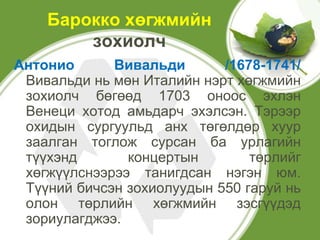 Барокко хөгжмийн
        зохиолч
Антонио      Вивальди       /1678-1741/
 Вивальди нь мөн Италийн нэрт хөгжмийн
 зохиолч бөгөөд 1703 оноос эхлэн
 Венеци хотод амьдарч эхэлсэн. Тэрээр
 охидын сургуульд анх төгөлдөр хуур
 заалган тоглож сурсан ба урлагийн
 түүхэнд       концертын        төрлийг
 хөгжүүлснээрээ танигдсан нэгэн юм.
 Түүний бичсэн зохиолуудын 550 гаруй нь
 олон төрлийн хөгжмийн зэсгүүдэд
 зориулагджээ.
 