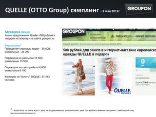 QUELLE (OTTO Group) сэмплинг - 3 мая 2012г

Механика акции
Анонс предложения Quelle «500рублей в
подарок на покупку» на сайте groupon.ru

Результаты*
Посещения страницы акции - 35 000,
уникальных - 33 000.

Переходов из рассылки 16 500;
уникальных 15 500.

Переходов на сайт quelle.ru 6 600;
уникальных 6 100

Кликнуло на "купить" 500руб - 27 413
человек




    * - акция была на сайте всего 1 день; не поддерживалась дополнительно; день был выбран в майские праздники – наибольший спад
    покупательской активности.
 
