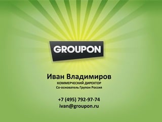 Почему Групон?
      Лучший довод в нашу пользу – это наши партнёры и их успешный опыт
      сотрудничества с нами

                    «Увидев количество купонов на сайте, я не поверил своим глазам и позвонил коммерческому
                    директору Ивану уточнить, правда ли это. Оказалось, да. Теперь наш клуб обеспечен
                    клиентами на 2 месяца! Мы планировали расширяться и открывать новые игровые точки. И
                    теперь, имея такого партнера, как Групон, мы смело можем расширять наш бизнес»
                                Тимошин Антон, генеральный директор пейнтбольного клуба «Гаудифорт»


«Хотим поблагодарить и выразить признательность проекту Групон за проведённую акцию.
Результат превзошёл все ожидания! Групон обеспечил нас не только большим количеством
посетителей, но и „подарил“ клубу супер рекламу совершенно бесплатно! Название проекта
говорит за себя! Обязательно будем сотрудничать дальше исключительно с Групон!»


                            Иван Владимиров
Анжела Липницкая, PR менеджер «Планета Боулинг»

                     «К сожалению, мы не сразу начали сотрудничать с Групон, а пытались проводить акции с
                                   КОММЕРЧЕСКИЙ ДИРЕКТОР
                     другими похожими проектами. То реальное количество посетителей, которое мы получили
                     от Групон, и Со-основатель Групон Россия оказались действительно рабочими. В
                                  предложенный ими формат акции,
                     дальнейшем, для остальных наших заведений, подобные акции мы будем делать только с
                     Групон»
                                                          Управляющая компания Корс, ресторан «Корс»
                                     +7 (495) 792-97-74
                                      ivan@groupon.ru
«Спасибо проекту за новых гостей и положительный опыт, который мы активно развиваем. Переняв
опыт акции с Групон, мы начали организовывать свои подобные программы и разместили
предложение в бонусном разделе Групон»
Владимир Моисеев, владелец пивного ресторана «БирХаус»
 
