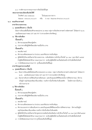 3.3 การพิจารณาจากคณะกรรมการถือเป็นอันสิ้นสุด
    สอบถามรายละเอียดเพิ่มเติมได้ที่
              โทรศัพท์ 053-942816                     ในวันและเวลาราชการ
              Website : www.arc.cmu.ac.th          หรือ E-mail : Maytinee @mail.arc.cmu.ac.th
2.8 คณะศึกษาศาสตร์
    สาขาวิชาเกษตรกรรม
    1. คุณสมบัติเฉพาะ / เงื่อนไข
        มีผลการเรียนเฉลี่ยชั้นมัธยมศึกษาตอนปลาย (5 เทอม) กลุ่มการเรียนวิทยาศาสตร์-คณิตศาสตร์ ไม่น้อยกว่า 2.50
         และมีผลคะแนนการสอบ GAT และ PAT 5 (ความถนัดทางวิชาชีพครู)
    2. วิธีการคัดเลือก
        ขั้นตอนที่ 1
        1. พิจารณาคุณสมบัติของผู้สมัคร
        2. ประกาศรายชื่อผู้มีสิทธิ์สอบสัมภาษณ์ไม่เกิน 5 คน
        ขั้นตอนที่ 2
        1. สอบสัมภาษณ์
        2. พิจารณาแฟ้มสะสมผลงาน (Portfolio) และ/หรือประกาศเกียรติคุณ
        3. ผู้มีสิทธิ์เข้าศึกษาต่อในสาขาวิชาเกษตรกรรม จะต้องยืนยันการเข้าศึกษาในวันที่ 20-24 กุมภาพันธ์ 2555
             ถ้าผู้มีสิทธิ์ไม่ยืนยันเข้าศึกษา คณะกรรมการฯ จะเรียกผู้มีสิทธิ์สํารองในอันดับต่อไป เข้ารับสิทธิ์ต่อไปทันที
        4. การตัดสินของคณะกรรมการฯ ทุกขั้นตอนถือเป็นที่สิ้นสุด
    สาขาวิชาอุตสาหกรรมศิลป์
    1. คุณสมบัติเฉพาะ / เงื่อนไข
       1.1 มีผลการเรียนเฉลี่ยชั้นมัธยมศึกษาตอนปลาย (5 เทอม) กลุ่มการเรียนวิทยาศาสตร์-คณิตศาสตร์ ไม่น้อยกว่า
                2.50 และมีผลคะแนนการสอบ GAT และ PAT 5 (ความถนัดทางวิชาชีพครู)
       1.2 มีเอกสารเรียงความที่เขียนด้วยลายมือตนเอง แสดงถึงคุณสมบัติทีดีของตนในการมีจิตสาธารณะ มีความ
                                                                                 ่
                เป็นผู้นํา อนุรักษ์และพัฒนาสิ่งแวดล้อม รวมถึงการไม่เกี่ยวข้องกับสิ่งเสพติด โดยมีความยาวไม่เกิน 1
                หน้ากระดาษ A4
    2. วิธีการคัดเลือก
       ขั้นตอนที่ 1
        1. พิจารณาคุณสมบัติของผู้สมัคร
        2. ประกาศรายชื่อผู้มีสิทธิ์สอบสัมภาษณ์ไม่เกิน 5 คน
        ขั้นตอนที่ 2
        1. สอบสัมภาษณ์
        2. พิจารณาแฟ้มสะสมผลงาน (Portfolio) และ/หรือประกาศเกียรติคุณ
        3. พิจารณาเอกสารการเขียนเรียงความ แสดงถึงคุณสมบัติที่ดีของตนในการมีจิตสาธารณะ มีความเป็นผู้นํา
             อนุรักษ์และพัฒนาสิ่งแวดล้อม รวมถึงการไม่เกี่ยวข้องกับสิ่งเสพติด
        4. ผู้มีสิทธิ์เข้าศึกษาต่อในสาขาวิชาอุตสาหกรรมศิลป์จะต้องยืนยันการเข้าศึกษาในวันที่ 20-24 กุมภาพันธ์ 2555
             ถ้าผู้มีสิทธิไม่ยืนยันเข้าศึกษา คณะกรรมการฯ จะเรียกผู้มีสิทธิ์สํารองในอันดับต่อไป เข้ารับสิทธิ์ต่อไปทันที
                          ์
        5. การตัดสินของคณะกรรมการฯ ทุกขั้นตอนถือเป็นที่สิ้นสุด
 