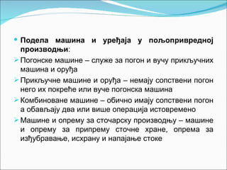  Подела машина и уређаја у пољопривредној
  производњи:
 Погонске машине – служе за погон и вучу прикључних
  машина и оруђа
 Прикључне машине и оруђа – немају сопствени погон
  него их покреће или вуче погонска машина
 Комбиноване машине – обично имају сопствени погон
  а обављају два или више операција истовремено
 Машине и опрему за сточарску производњу – машине
  и опрему за припрему сточне хране, опрема за
  изђубравање, исхрану и напајање стоке
 