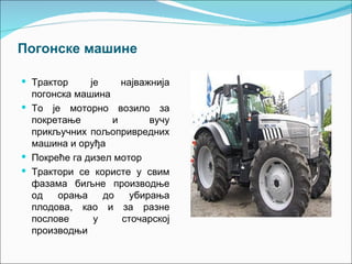 Погонске машине

 Трактор     је     најважнија
  погонска машина
 То је моторно возило за
  покретање        и       вучу
  прикључних пољопривредних
  машина и оруђа
 Покреће га дизел мотор
 Трактори се користе у свим
  фазама биљне производње
  од   орања     до    убирања
  плодова, као и за разне
  послове      у     сточарској
  производњи
 