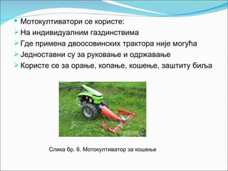  Мотокултиватори се користе:
 На индивидуалним газдинствима
 Где примена двоосовинских трактора није могућа
 Једноставни су за руковање и одржавање
 Користе се за орање, копање, кошење, заштиту биља




         Слика бр. 6. Мотокултиватор за кошење
 