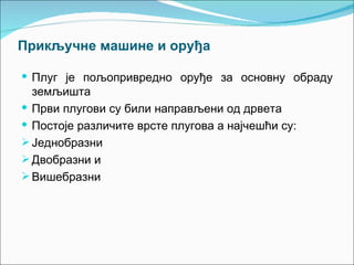 Прикључне машине и оруђа

 Плуг је пољопривредно оруђе за основну обраду
  земљишта
 Први плугови су били направљени од дрвета
 Постоје различите врсте плугова а најчешћи су:
 Једнобразни
 Двобразни и
 Вишебразни
 
