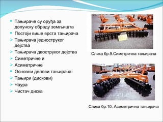  Тањираче су оруђа за
    допунску обраду земљишта
   Постоји више врста тањирача
   Тањирача једноструког
    дејства
   Тањирача двоструког дејства    Слика бр.9.Симетрична тањирача
   Симетричне и
   Асиметричне
   Основни делови тањирача:
   Тањири (дискови)
   Чаура
   Чистач диска


                                  Слика бр.10. Асиметрична тањирача
 