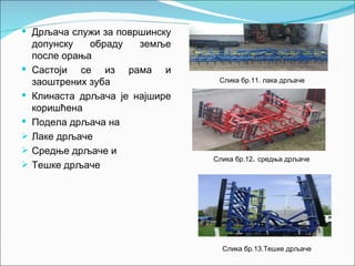  Дрљача служи за површинску
    допунску   обраду   земље
    после орања
   Састоји се из рама и
    заоштрених зуба               Слика бр.11. лака дрљаче

   Клинаста дрљача је најшире
    коришћена
   Подела дрљача на
   Лаке дрљаче
   Средње дрљаче и
                                 Слика бр.12. средња дрљаче
   Тешке дрљаче




                                   Слика бр.13.Тешке дрљаче
 